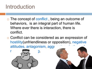 Introduction
 The concept of conflict , being an outcome of
behaviors, is an integral part of human life.
Where ever there is interaction, there is
conflict.
 Conflict can be considered as an expression of
hostility(unfriendliness or opposition), negative
attitudes, antagonism, aggression, rivalry and
misunderstanding.
 