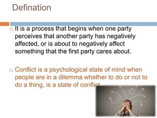 Defination
 It is a process that begins when one party
perceives that another party has negatively
affected, or is about to negatively affect
something that the first party cares about.
 Conflict is a psychological state of mind when
people are in a dilemma whether to do or not to
do a thing, is a state of conflict.
 