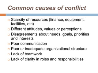 Common causes of conflict
 Scarcity of resources (finance, equipment,
facilities, etc)
 Different attitudes, values or perceptions
 Disagreements about needs, goals, priorities
and interests
 Poor communication
 Poor or inadequate organizational structure
 Lack of teamwork
 Lack of clarity in roles and responsibilities
 