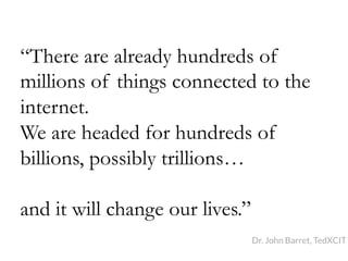 “There are already hundreds of
millions of things connected to the
internet.
We are headed for hundreds of
billions, possibly trillions…
and it will change our lives.”
Dr. John Barret, TedXCIT
 