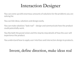 Interaction Designer
Invent, define direction, make ideas real
You can come up with enormous amounts of solutions for the problems you are
solving for. 

You can link ideas, solutions and design easily.

You can make solutions “look real” – design and communicate how the product
could potentially work. 

You like both the grand vision and the step by step details of how the user will
experience the product. 

You understand how to apply user interface and interaction design to products. 
 