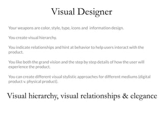 Visual Designer
Your weapons are color, style, type, icons and information design.

You create visual hierarchy. 

You indicate relationships and hint at behavior to help users interact with the
product.

You like both the grand vision and the step by step details of how the user will
experience the product. 

You can create different visual stylistic approaches for different mediums (digital
product v. physical product).
Visual hierarchy, visual relationships & elegance
 