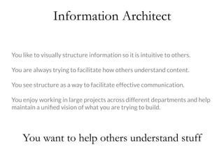 Information Architect
You like to visually structure information so it is intuitive to others.

You are always trying to facilitate how others understand content.

You see structure as a way to facilitate effective communication.

You enjoy working in large projects across different departments and help
maintain a uniﬁed vision of what you are trying to build. 
You want to help others understand stuff
 