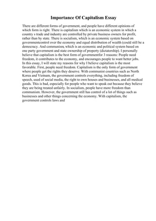 Importance Of Capitalism Essay
There are different forms of government, and people have different opinions of
which form is right. There is capitalism which is an economic system in which a
country s trade and industry are controlled by private business owners for profit,
rather than by state. There is socialism, which is an economic system based on
governmentcontrol over the economy and equal distribution of wealth (could still be a
democracy. And communism, which is an economic and political system based on
one party government and state ownership of property (dictatorship). I personally
believe that capitalism is the best form of governmentfor 3 reasons: People need
freedom, it contributes to the economy, and encourages people to want better jobs.
In this essay, I will state my reasons for why I believe capitalism is the most
favorable. First, people need freedom. Capitalism is the only form of government
where people get the rights they deserve. With communist countries such as North
Korea and Vietnam, the government controls everything, including freedom of
speech, used of social media, the right to own houses and businesses, and all medical
goods. This is bad, especially for people who want to speak out because they believe
they are being treated unfairly. In socialism, people have more freedom than
communism. However, the government still has control of a lot of things such as
businesses and other things concerning the economy. With capitalism, the
government controls laws and
 