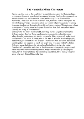 The Namesake Minor Characters
People are often seen as the people they associate themselves with. Humanes begin
to evolve as they grow up and start overcoming baggage. Our loved ones can drift us
apart from our roots and that can be either positive or poor. In the novel The
Namesake, Lahiri uses the minor characters Kim, Ruth and Maxine throughout the
novelto highlight Gogol s characterization and journey of growing up and becoming
less understanding and distancing himself from his own culture. This statement relates
to numerous of immigrants who distance themselves from their own culture to the
one they are living in at the moment.
Lahiri creates the minor character of Kim to help explain Gogol s adventure to a
different culture than his. There are abounding moments throughout the novel
where Gogol tries to change his identity because he thinks people will make fun of
him because of his name. A major point in the book is when he is at a college party
and meets a girl named Kim. But he doesn t want to tell Kim his name. He doesn t
want to endure her reaction, to watch her lovely blue eyes grow wide (96). In the
following quote, Lahiri uses the internal conflict in Gogol, to have the reader
Castellanos 2 sympathize and relate to the circumstance that people can go through
when they are afraid what one might think. Gogol believes that by changing his
name, he will be accepted into the community around him. He is mainly concerned
about what girls think of him, rather than
 