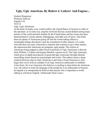 Ugly, Ugly American, By Robert J. Lederer And Eugene...
Zachery Ringstrom
Professor Sullivan
English 5 01
10/2/14
Ugly, Ugly Americans
At the heart of nearly every world conflict, the United States of America is either at
the epicenter, or in some way, majorly involved; this has caused disdain among many
nations of the world and their disdain for the United States and her means has been
demonstrated in various attacks, kidnappings, and other acts of terror. And while
there are plenty of Americans going off into the world making effective,
meaningful change that doesn t spur the resentment of other nations, it is easily
seen that there are many Americans a majority that continue to give other nations
the impression that Americans are pompous, ugly people. The criteria of
Americans being judged as either Good Americans or Ugly Americans is derived
from William J. Lederer and Eugene Burdick s genius novel, The Ugly American,
which gives in depth descriptions of good and ugly Americans through talented
storytelling stories based on actual people and events. The authors foster a sharp
contrast between what an Ugly American is and what a Good American is; they
begin their novel with an example of an Ugly American ambassador to Sarkhan:
Louis Sears. He is an American who believes everything is done better the American
way. He refuses to learn the language of the people he is an ambassador to because
he regards it as unimportant he believes that anyone who is important or worth
talking to will know English. Ambassador Sears wasn t
 