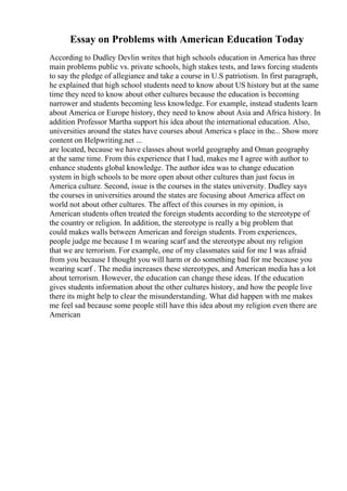 Essay on Problems with American Education Today
According to Dudley Devlin writes that high schools education in America has three
main problems public vs. private schools, high stakes tests, and laws forcing students
to say the pledge of allegiance and take a course in U.S patriotism. In first paragraph,
he explained that high school students need to know about US history but at the same
time they need to know about other cultures because the education is becoming
narrower and students becoming less knowledge. For example, instead students learn
about America or Europe history, they need to know about Asia and Africa history. In
addition Professor Martha support his idea about the international education. Also,
universities around the states have courses about America s place in the... Show more
content on Helpwriting.net ...
are located, because we have classes about world geography and Oman geography
at the same time. From this experience that I had, makes me I agree with author to
enhance students global knowledge. The author idea was to change education
system in high schools to be more open about other cultures than just focus in
America culture. Second, issue is the courses in the states university. Dudley says
the courses in universities around the states are focusing about America affect on
world not about other cultures. The affect of this courses in my opinion, is
American students often treated the foreign students according to the stereotype of
the country or religion. In addition, the stereotype is really a big problem that
could makes walls between American and foreign students. From experiences,
people judge me because I m wearing scarf and the stereotype about my religion
that we are terrorism. For example, one of my classmates said for me I was afraid
from you because I thought you will harm or do something bad for me because you
wearing scarf . The media increases these stereotypes, and American media has a lot
about terrorism. However, the education can change these ideas. If the education
gives students information about the other cultures history, and how the people live
there its might help to clear the misunderstanding. What did happen with me makes
me feel sad because some people still have this idea about my religion even there are
American
 
