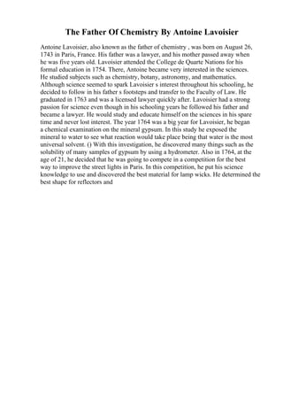 The Father Of Chemistry By Antoine Lavoisier
Antoine Lavoisier, also known as the father of chemistry , was born on August 26,
1743 in Paris, France. His father was a lawyer, and his mother passed away when
he was five years old. Lavoisier attended the College de Quarte Nations for his
formal education in 1754. There, Antoine became very interested in the sciences.
He studied subjects such as chemistry, botany, astronomy, and mathematics.
Although science seemed to spark Lavoisier s interest throughout his schooling, he
decided to follow in his father s footsteps and transfer to the Faculty of Law. He
graduated in 1763 and was a licensed lawyer quickly after. Lavoisier had a strong
passion for science even though in his schooling years he followed his father and
became a lawyer. He would study and educate himself on the sciences in his spare
time and never lost interest. The year 1764 was a big year for Lavoisier, he began
a chemical examination on the mineral gypsum. In this study he exposed the
mineral to water to see what reaction would take place being that water is the most
universal solvent. () With this investigation, he discovered many things such as the
solubility of many samples of gypsum by using a hydrometer. Also in 1764, at the
age of 21, he decided that he was going to compete in a competition for the best
way to improve the street lights in Paris. In this competition, he put his science
knowledge to use and discovered the best material for lamp wicks. He determined the
best shape for reflectors and
 