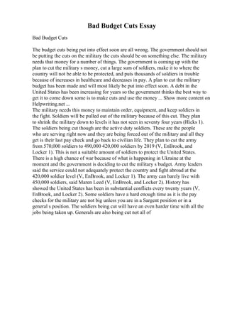 Bad Budget Cuts Essay
Bad Budget Cuts
The budget cuts being put into effect soon are all wrong. The government should not
be putting the cuts on the military the cuts should be on something else. The military
needs that money for a number of things. The government is coming up with the
plan to cut the military s money, cut a large sum of soldiers, make it to where the
country will not be able to be protected, and puts thousands of soldiers in trouble
because of increases in healthcare and decreases in pay. A plan to cut the military
budget has been made and will most likely be put into effect soon. A debt in the
United States has been increasing for years so the government thinks the best way to
get it to come down some is to make cuts and use the money ... Show more content on
Helpwriting.net ...
The military needs this money to maintain order, equipment, and keep soldiers in
the fight. Soldiers will be pulled out of the military because of this cut. They plan
to shrink the military down to levels it has not seen in seventy four years (Hicks 1).
The soldiers being cut though are the active duty soldiers. These are the people
who are serving right now and they are being forced out of the military and all they
get is their last pay check and go back to civilian life. They plan to cut the army
from 570,000 soldiers to 490,000 420,000 soldiers by 2019 (V, EnBrook, and
Locker 1). This is not a suitable amount of soldiers to protect the United States.
There is a high chance of war because of what is happening in Ukraine at the
moment and the government is deciding to cut the military s budget. Army leaders
said the service could not adequately protect the country and fight abroad at the
420,000 soldier level (V, EnBrook, and Locker 1). The army can barely live with
450,000 soldiers, said Maren Leed (V, EnBrook, and Locker 2). History has
showed the United States has been in substantial conflicts every twenty years (V,
EnBrook, and Locker 2). Some soldiers have a hard enough time as it is the pay
checks for the military are not big unless you are in a Sargent position or in a
general s position. The soldiers being cut will have an even harder time with all the
jobs being taken up. Generals are also being cut not all of
 