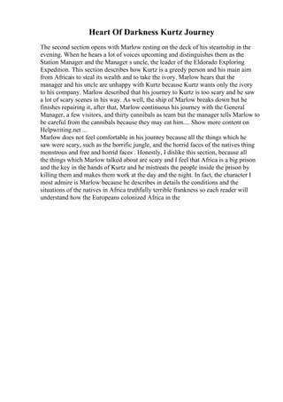 Heart Of Darkness Kurtz Journey
The second section opens with Marlow resting on the deck of his steamship in the
evening. When he hears a lot of voices upcoming and distinguishes them as the
Station Manager and the Manager s uncle, the leader of the Eldorado Exploring
Expedition. This section describes how Kurtz is a greedy person and his main aim
from Africais to steal its wealth and to take the ivory. Marlow hears that the
manager and his uncle are unhappy with Kurtz because Kurtz wants only the ivory
to his company. Marlow described that his journey to Kurtz is too scary and he saw
a lot of scary scenes in his way. As well, the ship of Marlow breaks down but he
finishes repairing it, after that, Marlow continuous his journey with the General
Manager, a few visitors, and thirty cannibals as team but the manager tells Marlow to
be careful from the cannibals because they may eat him.... Show more content on
Helpwriting.net ...
Marlow does not feel comfortable in his journey because all the things which he
saw were scary, such as the horrific jungle, and the horrid faces of the natives thing
monstrous and free and horrid faces . Honestly, I dislike this section, because all
the things which Marlow talked about are scary and I feel that Africa is a big prison
and the key in the hands of Kurtz and he mistreats the people inside the prison by
killing them and makes them work at the day and the night. In fact, the character I
most admire is Marlow because he describes in details the conditions and the
situations of the natives in Africa truthfully terrible frankness so each reader will
understand how the Europeans colonized Africa in the
 