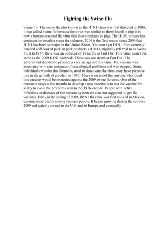 Fighting the Swine Flu
Swine Flu The swine flu also known as the H1N1 virus was first detected in 2009,
it was called swine flu because the virus was similar to those found in pigs it is
now a human seasonal flu virus that also circulates in pigs. The H1N1 viruses has
continues to circulate since the sickness, 2014 is the first season since 2009 that
H1N1 has been so major in the United States. You can t get H1N1 from correctly
handled and cooked pork or pork products. (H1N1 (originally referred to as Swine
Flu)) In 1976, there was an outbreak of swine flu at Fort Dix. This virus wasn t the
same as the 2009 H1N1 outbreak. There was one death at Fort Dix. The
government decided to produce a vaccine against this virus. The vaccine was
associated with rare instances of neurological problems and was stopped. Some
individuals wonder that formalin, used to deactivate the virus, may have played a
role in the growth of problem in 1976. There is no proof that anyone who found
this vaccine would be protected against the 2009 swine flu virus. One of the
reasons it takes a few months to develop a new vaccine is to test the vaccine for
safety to avoid the problems seen in the 1976 vaccine. People with active
infections or diseases of the nervous system are also not suggested to get flu
vaccines. Early in the spring of 2009, H1N1 flu virus was first noticed in Mexico,
causing some deaths among younger people. It began growing during the summer
2009 and quickly spread to the U.S. and to Europe and eventually
 