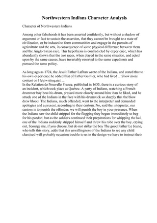 Northwestern Indians Character Analysis
Character of Northwestern Indians
Among other falsehoods it has been asserted confidently, but without a shadow of
argument or fact to sustain the assertion, that they cannot be brought to a state of
civilization, or be induced to form communities and engage in the pursuits of
agriculture and the arts, in consequence of some physical difference between them
and the Anglo Saxon race. This hypothesis is contradicted by experience, which has
abundantly shown that the two races, when placed in the same situation, and acted
upon by the same causes, have invariably resorted to the same expedients and
pursued the same policy.
As long ago as 1724, the Jesuit Father Lafitan wrote of the Indians, and stated that to
his own experience he added that of Father Gamier, who had lived ... Show more
content on Helpwriting.net ...
In the Relation de Nouvelle France, published in 1633, there is a curious story of
an incident, which took place at Quebec. A party of Indians, watching a French
drummer boy beat his drum, pressed more closely around him than he liked, and he
struck one of the Indians in the face with his drumstick so sharply that the blow
drew blood. The Indians, much offended, went to the interpreter and demanded
apologies and a present, according to their custom. No, said the interpreter, our
custom is to punish the offender; we will punish the boy in your presence. When
the Indians saw the child stripped for the flogging they began immediately to beg
for his pardon; but as the soldiers continued their preparations for whipping the lad,
one of the Indians suddenly stripped himself and threw his robe over the boy, crying
out, Scourge me, if you choose, but do not strike the boy The good Father Le Jeune,
who tells this story, adds that this unwillingness of the Indians to see any child
chastised will probably occasion trouble to us in the design we have to instruct their
 