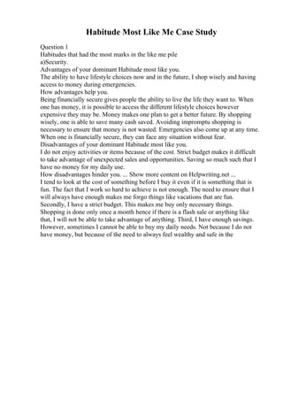Habitude Most Like Me Case Study
Question 1
Habitudes that had the most marks in the like me pile
a)Security.
Advantages of your dominant Habitude most like you.
The ability to have lifestyle choices now and in the future, I shop wisely and having
access to money during emergencies.
How advantages help you.
Being financially secure gives people the ability to live the life they want to. When
one has money, it is possible to access the different lifestyle choices however
expensive they may be. Money makes one plan to get a better future. By shopping
wisely, one is able to save many cash saved. Avoiding impromptu shopping is
necessary to ensure that money is not wasted. Emergencies also come up at any time.
When one is financially secure, they can face any situation without fear.
Disadvantages of your dominant Habitude most like you.
I do not enjoy activities or items because of the cost. Strict budget makes it difficult
to take advantage of unexpected sales and opportunities. Saving so much such that I
have no money for my daily use.
How disadvantages hinder you. ... Show more content on Helpwriting.net ...
I tend to look at the cost of something before I buy it even if it is something that is
fun. The fact that I work so hard to achieve is not enough. The need to ensure that I
will always have enough makes me forgo things like vacations that are fun.
Secondly, I have a strict budget. This makes me buy only necessary things.
Shopping is done only once a month hence if there is a flash sale or anything like
that, I will not be able to take advantage of anything. Third, I have enough savings.
However, sometimes I cannot be able to buy my daily needs. Not because I do not
have money, but because of the need to always feel wealthy and safe in the
 