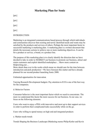 Marketing Plan for Sonic
[pic]
[pic]
[pic]
[pic]
INTRODUCTION
Marketing is an integrated communications based process through which individuals
and communities discover that existing and newly identified needs and wants may be
satisfied by the products and services of others. Perhaps the most important factor in
successful marketing is marketing plan. A marketing plan is a written document that
details the necessary actions to achieve one or more marketing objectives. It can be
for a product or service, a brand, or a product line.
The purpose of this marketing plan is to clearly identify the direction that we have
decided to take in order to MARKET our business to promote our business, attract and
retain customers and exploit identified marketplace ... Show more content on
Helpwriting.net ...
More ideals than ever in the works which mean we should care for the time between
introduction and pick production = We have foreseen this matter and have already
planned for our second product launching Sonic 2000.
Unlimited opportunities for innovation
Varying Research Development budgets: Pay attention to R D is one of the best way
for the companies.
d. Behavior Factors
Consumer behavior is the most important factor which we need to concentrate. The
more we understand this factor the more success for our business. In our case, we
focus on the following elements:
Users who want to enjoy a PDA with innovative and most up to date support services
in order to perform their complicated tasks successfully while on the go.
Users who willing to spend money on high end and integrated products
e. Market needs trends
Trends Shaping the Business Landscape (Marketing memo Philip Kotler and Kevin
 