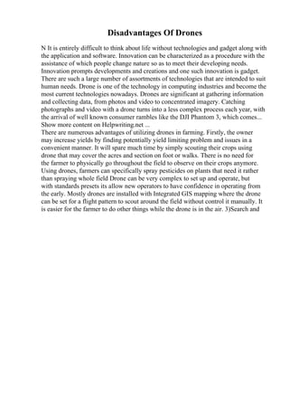 Disadvantages Of Drones
N It is entirely difficult to think about life without technologies and gadget along with
the application and software. Innovation can be characterized as a procedure with the
assistance of which people change nature so as to meet their developing needs.
Innovation prompts developments and creations and one such innovation is gadget.
There are such a large number of assortments of technologies that are intended to suit
human needs. Drone is one of the technology in computing industries and become the
most current technologies nowadays. Drones are significant at gathering information
and collecting data, from photos and video to concentrated imagery. Catching
photographs and video with a drone turns into a less complex process each year, with
the arrival of well known consumer rambles like the DJI Phantom 3, which comes...
Show more content on Helpwriting.net ...
There are numerous advantages of utilizing drones in farming. Firstly, the owner
may increase yields by finding potentially yield limiting problem and issues in a
convenient manner. It will spare much time by simply scouting their crops using
drone that may cover the acres and section on foot or walks. There is no need for
the farmer to physically go throughout the field to observe on their crops anymore.
Using drones, farmers can specifically spray pesticides on plants that need it rather
than spraying whole field Drone can be very complex to set up and operate, but
with standards presets its allow new operators to have confidence in operating from
the early. Mostly drones are installed with Integrated GIS mapping where the drone
can be set for a flight pattern to scout around the field without control it manually. It
is easier for the farmer to do other things while the drone is in the air. 3)Search and
 