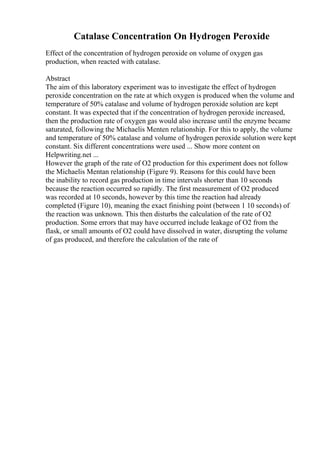 Catalase Concentration On Hydrogen Peroxide
Effect of the concentration of hydrogen peroxide on volume of oxygen gas
production, when reacted with catalase.
Abstract
The aim of this laboratory experiment was to investigate the effect of hydrogen
peroxide concentration on the rate at which oxygen is produced when the volume and
temperature of 50% catalase and volume of hydrogen peroxide solution are kept
constant. It was expected that if the concentration of hydrogen peroxide increased,
then the production rate of oxygen gas would also increase until the enzyme became
saturated, following the Michaelis Menten relationship. For this to apply, the volume
and temperature of 50% catalase and volume of hydrogen peroxide solution were kept
constant. Six different concentrations were used ... Show more content on
Helpwriting.net ...
However the graph of the rate of O2 production for this experiment does not follow
the Michaelis Mentan relationship (Figure 9). Reasons for this could have been
the inability to record gas production in time intervals shorter than 10 seconds
because the reaction occurred so rapidly. The first measurement of O2 produced
was recorded at 10 seconds, however by this time the reaction had already
completed (Figure 10), meaning the exact finishing point (between 1 10 seconds) of
the reaction was unknown. This then disturbs the calculation of the rate of O2
production. Some errors that may have occurred include leakage of O2 from the
flask, or small amounts of O2 could have dissolved in water, disrupting the volume
of gas produced, and therefore the calculation of the rate of
 