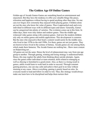 The Golden Age Of Online Games
Golden age of Arcade Games Games are something based on entertainment and
enjoyment. But they have the tendency to offer you valuable things like peace,
relaxation and happiness without having to spend anything other than time. No one
can ever forgot, how extremely they enjoyed while playing games. Children alone
are not the ones who know the value of games. Thus it approached each and every
individual in different ways with its different types and nature. Generally, Games
can be categorized into plenty of varieties. The evolution comes up in this form. In
olden days, there were only indoor and outdoor games. Then the middle age
witnessed video games along with common games. And now the modern children
rely only on online games and mobile applications. This development is common.
But the ones who enjoyed to their heart s content would surely be the middle ones,
who lived in late 1970s to the mid 1990s. For them, games are not just games. They
are known to have lived in the century of fantasy. Arcade games are one among them,
which made them fantasize. The Arcade Games are nothing but... Show more content
on Helpwriting.net ...
All games are not the same. Hence the level of enhancement may vary from one age
group to another. Through gaming, winning and losing strategy is understood better.
Hence, this may neglect the adults from thinking about suicide attempts. Again,
since the games either individual or team oriented, skills related to managing as
well as obeying is furnished to a good extent. Also, as there is a losing result in
games, adults would learn to work hard in order to succeed. Through constant
gaming practices, one can stay calm and achieve their goal in no time without
straining at any cause. Above everything, gaming is purely based on rules. So
everyone needs to lead and follow in order to win. Thus, this strategy would always
make one learn how to be disciplined and helps them nurture their
 