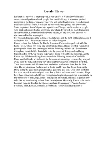 Rastafari Essay
Rastafari is, before it is anything else, a way of life. It offers approaches and
answers to real problems black people face in daily living; it promotes spiritual
resilience in the face of oppressive poverty and underdevelopment. It produces art,
music and cultural forms, which can be universally recognized and appreciated.
More important, Rastafari provides a positive self image, an alternative to people
who need and cannot find or accept one elsewhere. Even with its black foundation
and orientation, Rastafarianism is open to anyone, of any race, who chooses to
discover and is able to accept it.
My research focuses on the history of Rastafarians and the birth of Rastafarianism. I
will reflect our ... Show more content on Helpwriting.net ...
Rastas believe that Selassie the I is the Jesus that Christianity speaks of with his
hair of wool, whose feet were like unto burning brass . Rastas worship Jah and we
participate in rituals and chanting as well as following the laws of Divine Power
throughout our daily life. Rasta believe in the power of doing good and being
blessed and so forth, we believe in power of doing evil and being punished. As the
Rastas say, Life is everliving is the reward for following the word of the bible.
Rasta say that blacks are to blame for their own shortcomings because they strayed
away from the holy and divine way of living that was given to them in the Bible.
Their enslavement and life ever since has been a punishment from Jah for their
sins. The scriptures are fundamental to Rasta world view. We do not look on the
Bible as the the good book everything has good and evil in it. Over time, the bible
has been altered from its original state. For political and economical reasons, things
have been edited out and different concepts and explanations patched in especially by
the translators of the Kings James I of England. Therefore, the Rasta is particularly
selective about what they believe from the scriptures. Generally, Rastas point to the
books of Genesis, Exodus, Leviticus, Numbers, Deuteronomy, Psalms, Song of
Solomon, Isiah, Ezekiel, Timothy, Corinthians, Hebrews and Revelation to
 
