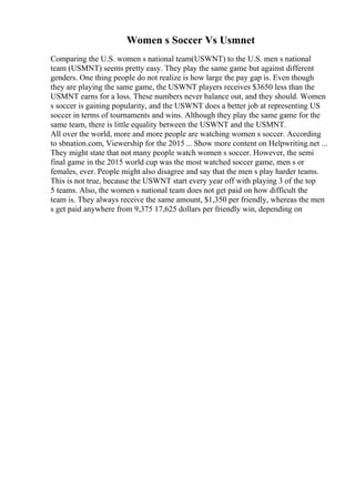 Women s Soccer Vs Usmnet
Comparing the U.S. women s national team(USWNT) to the U.S. men s national
team (USMNT) seems pretty easy. They play the same game but against different
genders. One thing people do not realize is how large the pay gap is. Even though
they are playing the same game, the USWNT players receives $3650 less than the
USMNT earns for a loss. These numbers never balance out, and they should. Women
s soccer is gaining popularity, and the USWNT does a better job at representing US
soccer in terms of tournaments and wins. Although they play the same game for the
same team, there is little equality between the USWNT and the USMNT.
All over the world, more and more people are watching women s soccer. According
to sbnation.com, Viewership for the 2015 ... Show more content on Helpwriting.net ...
They might state that not many people watch women s soccer. However, the semi
final game in the 2015 world cup was the most watched soccer game, men s or
females, ever. People might also disagree and say that the men s play harder teams.
This is not true, because the USWNT start every year off with playing 3 of the top
5 teams. Also, the women s national team does not get paid on how difficult the
team is. They always receive the same amount, $1,350 per friendly, whereas the men
s get paid anywhere from 9,375 17,625 dollars per friendly win, depending on
 
