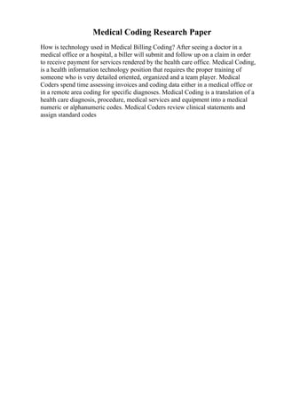 Medical Coding Research Paper
How is technology used in Medical Billing Coding? After seeing a doctor in a
medical office or a hospital, a biller will submit and follow up on a claim in order
to receive payment for services rendered by the health care office. Medical Coding,
is a health information technology position that requires the proper training of
someone who is very detailed oriented, organized and a team player. Medical
Coders spend time assessing invoices and coding data either in a medical office or
in a remote area coding for specific diagnoses. Medical Coding is a translation of a
health care diagnosis, procedure, medical services and equipment into a medical
numeric or alphanumeric codes. Medical Coders review clinical statements and
assign standard codes
 