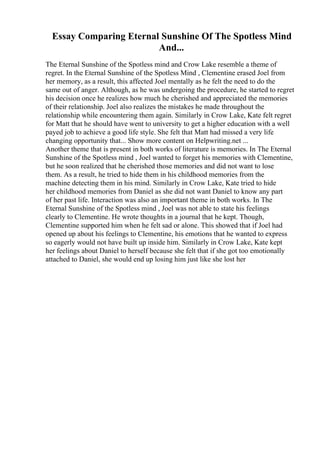 Essay Comparing Eternal Sunshine Of The Spotless Mind
And...
The Eternal Sunshine of the Spotless mind and Crow Lake resemble a theme of
regret. In the Eternal Sunshine of the Spotless Mind , Clementine erased Joel from
her memory, as a result, this affected Joel mentally as he felt the need to do the
same out of anger. Although, as he was undergoing the procedure, he started to regret
his decision once he realizes how much he cherished and appreciated the memories
of their relationship. Joel also realizes the mistakes he made throughout the
relationship while encountering them again. Similarly in Crow Lake, Kate felt regret
for Matt that he should have went to university to get a higher education with a well
payed job to achieve a good life style. She felt that Matt had missed a very life
changing opportunity that... Show more content on Helpwriting.net ...
Another theme that is present in both works of literature is memories. In The Eternal
Sunshine of the Spotless mind , Joel wanted to forget his memories with Clementine,
but he soon realized that he cherished those memories and did not want to lose
them. As a result, he tried to hide them in his childhood memories from the
machine detecting them in his mind. Similarly in Crow Lake, Kate tried to hide
her childhood memories from Daniel as she did not want Daniel to know any part
of her past life. Interaction was also an important theme in both works. In The
Eternal Sunshine of the Spotless mind , Joel was not able to state his feelings
clearly to Clementine. He wrote thoughts in a journal that he kept. Though,
Clementine supported him when he felt sad or alone. This showed that if Joel had
opened up about his feelings to Clementine, his emotions that he wanted to express
so eagerly would not have built up inside him. Similarly in Crow Lake, Kate kept
her feelings about Daniel to herself because she felt that if she got too emotionally
attached to Daniel, she would end up losing him just like she lost her
 