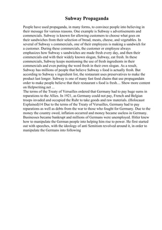 Subway Propaganda
People have used propaganda, in many forms, to convince people into believing in
their message for various reasons. One example is Subway s advertisements and
commercials. Subway is known for allowing customers to choose what goes on
their sandwiches from their selection of bread, meats, cheese, and vegetables. In
several of Subway s commercials, one of their employees is making a sandwich for
a customer. During these commercials, the customer or employee always
emphasizes how Subway s sandwiches are made fresh every day, and then their
commercials end with their widely known slogan, Subway, eat fresh. In these
commercials, Subway keeps mentioning the use of fresh ingredients in their
commercials and even putting the word fresh in their own slogan. As a result,
Subway has millions of people that believe Subway s food is actually fresh. But
according to Subway s ingredient list, the restaurant uses preservatives to make the
product last longer. Subway is one of many fast food chains that use propagandain
order to make people believe that their restaurant s food is fresh.... Show more content
on Helpwriting.net ...
The terms of the Treaty of Versailles ordered that Germany had to pay huge sums in
reparations to the Allies. In 1921, as Germany could not pay, French and Belgian
troops invaded and occupied the Ruhr to take goods and raw materials. (Holocaust
Explained)14 Due to the terms of the Treaty of Versailles, Germany had to pay
reparations as well as debts from the war to those who fought for Germany. Due to the
money the country owed, inflation occurred and money became useless in Germany.
Businesses became bankrupt and millions of Germans were unemployed. Hitler knew
how to manipulate the German people into helping him rise to power. He first started
out with speeches, with the ideology of anti Semitism revolved around it, in order to
manipulate the Germans into following
 