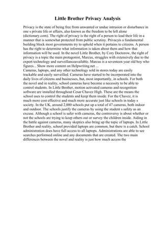 Little Brother Privacy Analysis
Privacy is the state of being free from unwanted or undue intrusion or disturbance in
one s private life or affairs, also known as the freedom to be left alone
(dictionary.com). The right of privacy is the right of a person to lead their life in a
manner that is somewhat protected from public scrutiny. Privacyis a fundamental
building block most governments try to uphold when it pertains to citizens. A person
has the right to determine what information is taken about them and how that
information will be used. In the novel Little Brother, by Cory Doctorow, the right of
privacy is a topic the main protagonist, Marcus, struggles with extensively due to the
expert technology and surveillanceavailable. Marcus is a seventeen year old boy who
figures... Show more content on Helpwriting.net ...
Cameras, laptops, and any other technology sold in stores today are easily
trackable and easily surveilled. Cameras have started to be incorporated into the
daily lives of citizens and businesses, but, most importantly, in schools. For both
the novel and in reality, school cameras have become a necessity to be able to
control students. In Little Brother, motion activated cameras and recognition
software are installed throughout Cesar Chavez High. These are the means the
school uses to control the students and keep them inside. For the Chavez, it is
much more cost effective and much more accurate just like schools in today s
society. In the UK, around 2,000 schools put up a total of 47 cameras, both indoor
and outdoor. The schools justify the cameras by using the student s safety as an
excuse. Although a school is safer with cameras, the controversy is about whether or
not the schools are trying to keep others out or survey the children inside. Aiding in
the battle against cameras, many skeptics also bring up the topic of laptops. In Little
Brother and reality, school provided laptops are common, but there is a catch. School
administration does have full access to all laptops. Administrations are able to see
searches performed online and any documents that are created. The two main
differences between the novel and reality is just how much access the
 