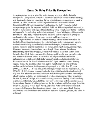 Essay On Baby Friendly Recognition
As a post partum nurse at a facility on its journey to obtain a Baby Friendly
recognition, I completed a 24 hour of a continue education course on breastfeeding,
and shadowed a lactation consultant during orientation as a requirement to work in
the unit. In 1991, the World Health Organization and the United National
International Children s Emergency Found created the Baby Friendly global
recognition program for hospitals and birth facilities. This recognition is awarded to
facilities that promote and support breastfeeding, while complying with the Ten Steps
to Successful Breastfeeding and the International Code of Marketing of Breast milk
Substitutes . The Baby Friendly Hospital initiative assists hospitals in giving all
mothers the information,... Show more content on Helpwriting.net ...
I have taught mothers the benefits of breastfeeding, for the mother as well as for
the baby. Breastfeeding decreases the risks for breast and ovarian cancer, transfer
antibodies to the baby related to help decreased allergies, lowers chances of
autism, enhances cognitive outcomes for babies, promotes bonding, among others.
However, something has stood out, even though I have witnessed exclusive
breastfeeding newborns struggled, I was never oriented in the risk factors from
breastfeeding. Risk factors such as dehydration, rapid weight loss, hypoglycemia,
and increased bilirubin levels. In the article Re hospitalization for neonatal
dehydration, a nested controlled study was performed concluding the following
Re hospitalization for dehydration occurred in 2.1 per 1000 live births. Among
vaginal births, the most important risk factors were being born of a first time
mother; exclusive breastfeeding maternal age equal to or older than 35 years
(AOR, 3.0; 95% CI, 1.5 6.0); and gestational age younger than 39 weeks (AOR, 2.0,
95% CI, 1.2 3.5). Among cesarean births, having a birth hospitalization length of
stay less than 48 hours was associated with dehydration () Escobar GJ, 2002) Signs
of dehydration in babies are concentrated, crystals, orange urine. Other symptoms
include dryness of the lips, and excessive crying even after feeding. Newborns body
is composed of mostly water, but their only way to received hydration is throughout
breastmilk or formula. Fluid requirements for the newborn and infant range from 100
to 150 mL/kg daily (Susan Scott Ricci) Additional water supplementation is not
recommended because there is not nutritional value in plain water. Each feeding
should have satisfied the newborn metabolic demands from fats, protein, and carbs to
enhanced
 