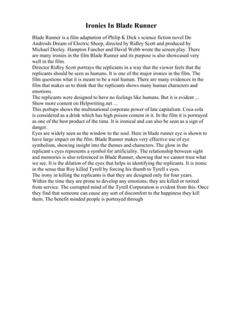 Ironies In Blade Runner
Blade Runner is a film adaptation of Philip K Dick s science fiction novel Do
Androids Dream of Electric Sheep, directed by Ridley Scott and produced by
Michael Deeley. Hampton Fancher and David Webb wrote the screen play. There
are many ironies in the film Blade Runner and its purpose is also showcased very
well in the film.
Director Ridley Scott portrays the replicants in a way that the viewer feels that the
replicants should be seen as humans. It is one of the major ironies in the film. The
film questions what it is meant to be a real human. There are many evidences in the
film that makes us to think that the replicants shows many human characters and
emotions.
The replicants were designed to have no feelings like humans. But it is evident ...
Show more content on Helpwriting.net ...
This perhaps shows the multinational corporate power of late capitalism. Coca cola
is considered as a drink which has high poison content in it. In the film it is portrayed
as one of the best product of the time. It is ironical and can also be seen as a sign of
danger.
Eyes are widely seen as the window to the soul. Here in blade runner eye is shown to
have large impact on the film. Blade Runner makes very effective use of eye
symbolism, showing insight into the themes and characters. The glow in the
replicant s eyes represents a symbol for artificiality. The relationship between sight
and memories is also referenced in Blade Runner, showing that we cannot trust what
we see. It is the dilation of the eyes that helps in identifying the replicants. It is ironic
in the sense that Roy killed Tyrell by forcing his thumb to Tyrell s eyes.
The irony in killing the replicants is that they are designed only for four years.
Within the time they are prone to develop any emotions; they are killed or retired
from service. The corrupted mind of the Tyrell Corporation is evident from this. Once
they find that someone can cause any sort of discomfort to the happiness they kill
them. The benefit minded people is portrayed through
 