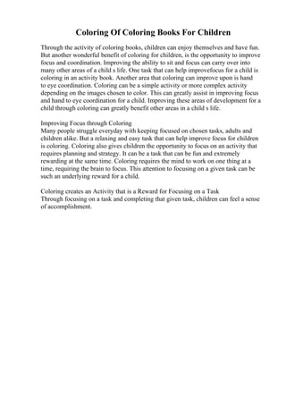 Coloring Of Coloring Books For Children
Through the activity of coloring books, children can enjoy themselves and have fun.
But another wonderful benefit of coloring for children, is the opportunity to improve
focus and coordination. Improving the ability to sit and focus can carry over into
many other areas of a child s life. One task that can help improvefocus for a child is
coloring in an activity book. Another area that coloring can improve upon is hand
to eye coordination. Coloring can be a simple activity or more complex activity
depending on the images chosen to color. This can greatly assist in improving focus
and hand to eye coordination for a child. Improving these areas of development for a
child through coloring can greatly benefit other areas in a child s life.
Improving Focus through Coloring
Many people struggle everyday with keeping focused on chosen tasks, adults and
children alike. But a relaxing and easy task that can help improve focus for children
is coloring. Coloring also gives children the opportunity to focus on an activity that
requires planning and strategy. It can be a task that can be fun and extremely
rewarding at the same time. Coloring requires the mind to work on one thing at a
time, requiring the brain to focus. This attention to focusing on a given task can be
such an underlying reward for a child.
Coloring creates an Activity that is a Reward for Focusing on a Task
Through focusing on a task and completing that given task, children can feel a sense
of accomplishment.
 