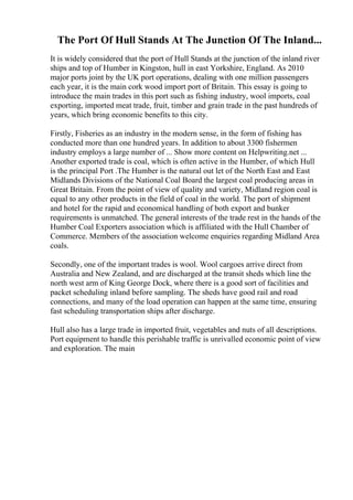 The Port Of Hull Stands At The Junction Of The Inland...
It is widely considered that the port of Hull Stands at the junction of the inland river
ships and top of Humber in Kingston, hull in east Yorkshire, England. As 2010
major ports joint by the UK port operations, dealing with one million passengers
each year, it is the main cork wood import port of Britain. This essay is going to
introduce the main trades in this port such as fishing industry, wool imports, coal
exporting, imported meat trade, fruit, timber and grain trade in the past hundreds of
years, which bring economic benefits to this city.
Firstly, Fisheries as an industry in the modern sense, in the form of fishing has
conducted more than one hundred years. In addition to about 3300 fishermen
industry employs a large number of ... Show more content on Helpwriting.net ...
Another exported trade is coal, which is often active in the Humber, of which Hull
is the principal Port .The Humber is the natural out let of the North East and East
Midlands Divisions of the National Coal Board the largest coal producing areas in
Great Britain. From the point of view of quality and variety, Midland region coal is
equal to any other products in the field of coal in the world. The port of shipment
and hotel for the rapid and economical handling of both export and bunker
requirements is unmatched. The general interests of the trade rest in the hands of the
Humber Coal Exporters association which is affiliated with the Hull Chamber of
Commerce. Members of the association welcome enquiries regarding Midland Area
coals.
Secondly, one of the important trades is wool. Wool cargoes arrive direct from
Australia and New Zealand, and are discharged at the transit sheds which line the
north west arm of King George Dock, where there is a good sort of facilities and
packet scheduling inland before sampling. The sheds have good rail and road
connections, and many of the load operation can happen at the same time, ensuring
fast scheduling transportation ships after discharge.
Hull also has a large trade in imported fruit, vegetables and nuts of all descriptions.
Port equipment to handle this perishable traffic is unrivalled economic point of view
and exploration. The main
 