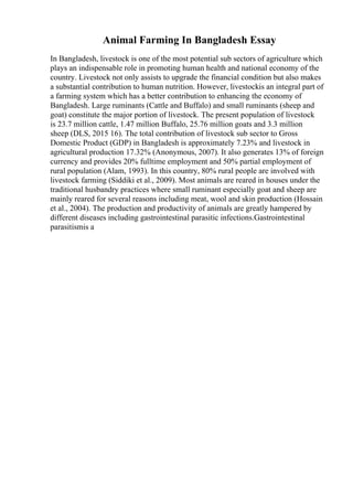 Animal Farming In Bangladesh Essay
In Bangladesh, livestock is one of the most potential sub sectors of agriculture which
plays an indispensable role in promoting human health and national economy of the
country. Livestock not only assists to upgrade the financial condition but also makes
a substantial contribution to human nutrition. However, livestockis an integral part of
a farming system which has a better contribution to enhancing the economy of
Bangladesh. Large ruminants (Cattle and Buffalo) and small ruminants (sheep and
goat) constitute the major portion of livestock. The present population of livestock
is 23.7 million cattle, 1.47 million Buffalo, 25.76 million goats and 3.3 million
sheep (DLS, 2015 16). The total contribution of livestock sub sector to Gross
Domestic Product (GDP) in Bangladesh is approximately 7.23% and livestock in
agricultural production 17.32% (Anonymous, 2007). It also generates 13% of foreign
currency and provides 20% fulltime employment and 50% partial employment of
rural population (Alam, 1993). In this country, 80% rural people are involved with
livestock farming (Siddiki et al., 2009). Most animals are reared in houses under the
traditional husbandry practices where small ruminant especially goat and sheep are
mainly reared for several reasons including meat, wool and skin production (Hossain
et al., 2004). The production and productivity of animals are greatly hampered by
different diseases including gastrointestinal parasitic infections.Gastrointestinal
parasitismis a
 