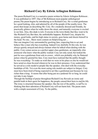 Richard Cory By Edwin Arlington Robinson
The poem Richard Cory is a narrative poem written by Edwin Arlington Robinson .
It was published in 1897. One of Mr.Robinson most popular anthologized
poems,The poem begins by introducing us to Richard Cory. He s a total gentleman
he s good looking, slim, and admired by all of the people of the nearby town. The
poem then keeps on describing Mr. Cory. He s modestly dressed and friendly, he
practically glitters when he walks down the street, and naturally everyone is excited
to see him. Also, this dude is rich. Everyone in the town thinks that they want to be
like Richard Cory.But then, the unthinkable happens. Richard Cory, despite his
money, good looks, and his high status in society, goes home and shoots himself in
the head. No one... Show more content on Helpwriting.net ...
One can imagine Cory surrounded by gawking fans, expecting him to act and
behave like a man who has everything. Indeed Cory dutifully fit this role, he was
always quietly arrayed and always human when he talked when dealing with the
public. Cory comes across as a perfect upper class gentlemen, an imperially slim
aristocrat who knew what the public wanted. Cory not only acted, but looked the
part he was a gentleman from sole to crown , which was probably why he fluttered
pulses when he greeted his fans. Cory must have realized that the public thought
he was everything / To make us wish that we were in his place or else he would not
have acted so clean favored whenever he was in their presence. Cory understood that
he served as a role model to people like the speaker, who deal with the everyday
hardships of life. Yet even the most caring role models are subject to fatigue. Cory
must have been tried of being expected to act like a gentleman just because he was
richer than a king . It seems that after being put on a pedestal for so long, he could
not take it any longer.
Through the buildup of praise throughout Richard Cory Reveals an ironic and
painful truth in their quest for happiness, the people caused their hero to end his life.
The irony is structural because the speaker, like the rest of the public, is naГЇve in
thinking that their adoration of Richard Cory will not harm him. The poem starts
with a simple assessment of Cory. To the public,
 