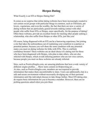 Herpes Dating
What Exactly is an STI or Herpes Dating Site?
It comes as no surprise that online dating websites have been increasingly created to
suit certain social groups with particular things in common, such as Christians, pet
lovers, vegetarians, and even the wealthy, the fact that there are now a variety of
dating website that are particularly geared towards making contact with other
people who suffer from STIs or Herpes, more specifically, for the purpose of dating!
Often these websites, provide an excellent forum for meeting other people seeking a
relationship, who also suffer from Herpes or other STIs, just like you!
Of course, being diagnosed with an STI can be a harrowing experience, but joining
a site that takes the awkwardness out of explaining your condition to a partner or
potential partner, because you will share the same condition with any potential
mates you meet on dating websites for folks with STIs. This is a definite
confidence booster! These websites are an ideal choice of a dating tool for those
who have been diagnosed with Herpes, who plan to date others, who are also
infected with Herpes, which avoids infecting partners who are not virus carriers,
because people you meet on these websites are already infected.
Sites, such as PositiveSingles.com, are amazing platforms that host a wide variety of
different singles profiles. ... Show more content on Helpwriting.net ...
At sites, such as PositiveSingles.com, members are not required to provide
information that makes them uncomfortable to share. Users can additionally chat in a
safe and secure environment without necessarily divulging any of their personal
information until the individual chooses to take things further. Most STI dating sites
do require basic information for you to become a member. However, there are no
probing questions asked when you join these
 