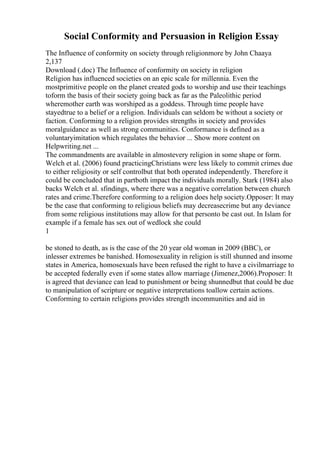 Social Conformity and Persuasion in Religion Essay
The Influence of conformity on society through religionmore by John Chaaya
2,137
Download (.doc) The Influence of conformity on society in religion
Religion has influenced societies on an epic scale for millennia. Even the
mostprimitive people on the planet created gods to worship and use their teachings
toform the basis of their society going back as far as the Paleolithic period
wheremother earth was worshiped as a goddess. Through time people have
stayedtrue to a belief or a religion. Individuals can seldom be without a society or
faction. Conforming to a religion provides strengths in society and provides
moralguidance as well as strong communities. Conformance is defined as a
voluntaryimitation which regulates the behavior ... Show more content on
Helpwriting.net ...
The commandments are available in almostevery religion in some shape or form.
Welch et al. (2006) found practicingChristians were less likely to commit crimes due
to either religiosity or self controlbut that both operated independently. Therefore it
could be concluded that in partboth impact the individuals morally. Stark (1984) also
backs Welch et al. sfindings, where there was a negative correlation between church
rates and crime.Therefore conforming to a religion does help society.Opposer: It may
be the case that conforming to religious beliefs may decreasecrime but any deviance
from some religious institutions may allow for that personto be cast out. In Islam for
example if a female has sex out of wedlock she could
1
be stoned to death, as is the case of the 20 year old woman in 2009 (BBC), or
inlesser extremes be banished. Homosexuality in religion is still shunned and insome
states in America, homosexuals have been refused the right to have a civilmarriage to
be accepted federally even if some states allow marriage (Jimenez,2006).Proposer: It
is agreed that deviance can lead to punishment or being shunnedbut that could be due
to manipulation of scripture or negative interpretations toallow certain actions.
Conforming to certain religions provides strength incommunities and aid in
 