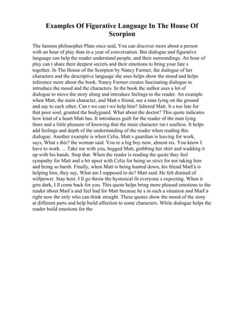 Examples Of Figurative Language In The House Of
Scorpion
The famous philosopher Plato once said, You can discover more about a person
with an hour of play than in a year of conversation. But dialogue and figurative
language can help the reader understand people, and their surroundings. An hour of
play can t share their deepest secrets and their emotions to bring your fate s
together. In The House of the Scorpion by Nancy Farmer, the dialogue of her
characters and the descriptive language she uses helps show the mood and helps
inference more about the book. Nancy Farmer creates fascinating dialogue to
introduce the mood and the characters. In the book the author uses a lot of
dialogue to move the story along and introduce feelings to the reader. An example
when Matt, the main character, and Matt s friend, see a man lying on the ground
and say to each other, Can t we can t we help him? faltered Matt. It s too late for
that poor soul, grunted the bodyguard. What about the doctor? This quote indicates
how kind of a heart Matt has. It introduces guilt for the reader of the man lying
there and a little pleasure of knowing that the main character isn t soulless. It helps
add feelings and depth of the understanding of the reader when reading this
dialogue. Another example is when Celia, Matt s guardian is leaving for work,
says, What s this? the woman said. You re a big boy now, almost six. You know I
have to work. ... Take me with you, begged Matt, grabbing her shirt and wadding it
up with his hands. Stop that. When the reader is reading the quote they feel
sympathy for Matt and a bit upset with Celia for being so strict for not taking him
and being so harsh. Finally, when Matt is being hunted down, his friend MarГa is
helping him, they say, What am I supposed to do? Matt said. He felt drained of
willpower. Stay here. I ll go throw the hysterical fit everyone s expecting. When it
gets dark, I ll come back for you. This quote helps bring more pleased emotions to the
reader about MarГa and feel bad for Matt because he s in such a situation and MarГa
right now the only who can think straight. These quotes show the mood of the story
at different parts and help build affection to some characters. While dialogue helps the
reader build emotions for the
 