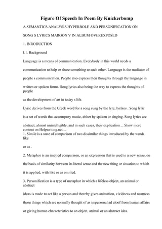 Figure Of Speech In Poem By Knickerbomp
A SEMANTICS ANALYSIS HYPERBOLE AND PERSONIFICATION ON
SONG S LYRICS MAROON V IN ALBUM OVEREXPOSED
1. INRODUCTION
I.1. Background
Language is a means of communication. Everybody in this world needs a
communication to help or share something to each other. Language is the mediator of
people s communication. People also express their thoughts through the language in
written or spoken forms. Song lyrics also being the way to express the thoughts of
people
as the development of art in today s life.
Lyric derives from the Greek word for a song sung by the lyre, lyrikos . Song lyric
is a set of words that accompany music, either by spoken or singing. Song lyrics are
abstract, almost unintelligible, and in such cases, their explication ... Show more
content on Helpwriting.net ...
1. Simile is a state of comparison of two dissimilar things introduced by the words
like
or as .
2. Metaphor is an implied comparison, or an expression that is used in a new sense, on
the basis of similarity between its literal sense and the new thing or situation to which
it is applied, with like or as omitted.
3. Personification is a type of metaphor in which a lifeless object, an animal or
abstract
ideas is made to act like a person and thereby gives animation, vividness and nearness
those things which are normally thought of as impersonal ad aloof from human affairs
or giving human characteristics to an object, animal or an abstract idea.
 