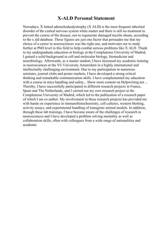 X-ALD Personal Statement
Nowadays, X linked adrenoleukodystrophy (X ALD) is the most frequent inherited
disorder of the central nervous system white matter and there is still no treatment to
prevent the course of the disease, nor to regenerate damaged myelin sheats, according
to the x ald database. These figures are just one factor that persuades me that my
choice of a career in neurosciences was the right one, and motivates me to study
further at PhD level in this field to help combat serious problems like X ALD. Thank
to my undergraduate education in biology at the Complutense University of Madrid,
I gained a solid background in cell and molecular biology, biomedicine and
neurobiology. Afterwards, as a master student, I have increased my academic training
in neurosciences at the VU University Amsterdam in a highly international and
intellectually challenging environment. Due to my participation in numerous
seminars, journal clubs and poster markets, I have developed a strong critical
thinking and remarkable communication skills. I have complemented my education
with a course in mice handling and safety... Show more content on Helpwriting.net ...
Thereby, I have successfully participated in different research projects in France,
Spain and The Netherlands, and I carried out my own research project at the
Complutense University of Madrid, which led to the publication of a research paper
of which I am co author. My involvement in these research projects has provided me
with hands on experience in immunohistochemistry, cell cultures, western blotting,
activity assays, and experimental handling of transgenic animal models. In addition,
through these lab trainings, I have become aware of the challenges of research in
neurosciences and I have developed a problem solving mentality as well as
collaboration skills, often with colleagues from a wide range of nationalities and
academic
 