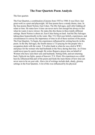 The Four Quartets Poem Analysis
The four quartets
The Four Quartets, a combination of poems from 1935 to 1940. It was Eliot s last
great work as a poet and playwright. All four poems have a steady theme, time. In
the four poems Burnt Norton, East Coker, The Dry Salvages, and Little Gidding all
relate to time. He states how it time can never move fast enough but always to fast
when he wants it move slower. He states this this theme in three totally different
settings. Burnt Norton is about air, East Coker being on land. And the Dry Salvages
taking place hypocritically in the water. But, T.S. Eliot uses beliefs, experiences, and
circumstances to convey the importance of time in all of these sections of the poem,
The Four Quartets. To begin, his experiences influenced his writing heavily in this
poem. In the Dry Salvages, the fourth stanza is T.S praying for the people who s
occupation deals with the water. T.S refers bank to when he was a kid in WW1
and prays for the women who had husbands in the Navy during that time. As if time
could never pass by quick enough. He writes Repeat a prayer also on behalf of
Women who have seen their sons and husbands. Setting forth, and not returning
back. Figlia de tuo figlio, queen of heaven ( T.S. Eliot). His experiences as a child
heavily influenced that part of the poem and feeds the main theme of how time can
never seen to be on your side. Also a lot of writings include dark, shady, gloomy
settings in the Four Quartets. A lot of this was influenced by his physical
 