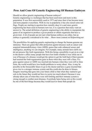 Pros And Cons Of Genetic Engineering Of Human Embryos
Should we allow genetic engineering of human embryos?
Genetic engineering is a technique that has been used more and more in this
generation. It was first successfully used in 1973 and since then it has become more
and more popular everywhere. With its rise in popularity it has also raised some red
flags. People are starting to question how morally okay it is and since genetic
engineering has been used on humans now too, it is a question that many want an
answer to. The actual definition of genetic engineering is the ability to manipulate the
genes of an organism to produce a given protein or obtain organisms that have a
given trait. A lot of people are not sure what human embryos are either, but an
embryo is generally considered to be what ... Show more content on Helpwriting.net
...
The possibilities for applying genetic engineering to change the human genome are
immense. There are genes that offer protection against diseases such as cancer and
acquired immunodeficiency virus (AIDS), genes that code enhanced senses and
intelligence, anything we can imagine. For example, many animals have skills we
do not possess like limb regeneration. With this being a possibility to get at on a trip
to the doctor s office many people that have lost limbs whether it was while out in
war of because of a disease would get the option to get the limb back if their parents
had inserted the limb regeneration gene in them when they were still a fetus. If a
gene against cancer or AIDS was inserted into humans when they were still in fetus
form, the world would have less health problems to worry about. Also, it may be
possible in the foreseeable future to go to the doctor and have a gene inserted that
gives rise to a stronger immune system and this could also be done to fetuses.
Imagine inserting that gene into your future child so that when they started to get
sick in the future they would not have to worry too much about it because it was
already taken care of when they were still forming and their immune system is
strong enough to combat most diseases. Everybody hates being sick so this would
be one of the best things because they would recover faster than people do
 