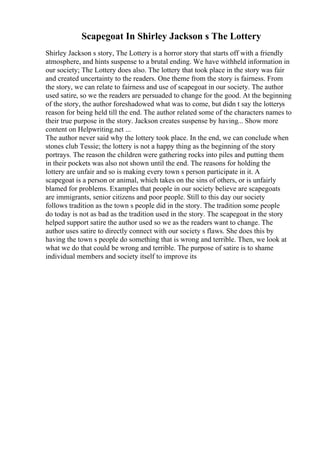 Scapegoat In Shirley Jackson s The Lottery
Shirley Jackson s story, The Lottery is a horror story that starts off with a friendly
atmosphere, and hints suspense to a brutal ending. We have withheld information in
our society; The Lottery does also. The lottery that took place in the story was fair
and created uncertainty to the readers. One theme from the story is fairness. From
the story, we can relate to fairness and use of scapegoat in our society. The author
used satire, so we the readers are persuaded to change for the good. At the beginning
of the story, the author foreshadowed what was to come, but didn t say the lotterys
reason for being held till the end. The author related some of the characters names to
their true purpose in the story. Jackson creates suspense by having... Show more
content on Helpwriting.net ...
The author never said why the lottery took place. In the end, we can conclude when
stones club Tessie; the lottery is not a happy thing as the beginning of the story
portrays. The reason the children were gathering rocks into piles and putting them
in their pockets was also not shown until the end. The reasons for holding the
lottery are unfair and so is making every town s person participate in it. A
scapegoat is a person or animal, which takes on the sins of others, or is unfairly
blamed for problems. Examples that people in our society believe are scapegoats
are immigrants, senior citizens and poor people. Still to this day our society
follows tradition as the town s people did in the story. The tradition some people
do today is not as bad as the tradition used in the story. The scapegoat in the story
helped support satire the author used so we as the readers want to change. The
author uses satire to directly connect with our society s flaws. She does this by
having the town s people do something that is wrong and terrible. Then, we look at
what we do that could be wrong and terrible. The purpose of satire is to shame
individual members and society itself to improve its
 