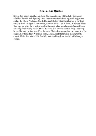Sheila Rae Quotes
Sheila Rae wasn t afraid of anything. She wasn t afraid of the dark. She wasn t
afraid of thunder and lightning. And she wasn t afraid of the big black dog at the
end of the block. At dinner, Sheila Rae made believe that the cherries in her fruit
cocktail were the eyes of dead bears, And she ate all five of them. At school, Sheila
Rae giggles when the principal walked by. And when her classmate Wendell stole
her jump rope during recess, Sheila Rae tied him up until the bell rang. I am very
brave She said patting herself on the back. Sheila Rae stepped on every crack in the
sidewalk without fear. When her sister, Louise, said there was a monster in the
closet, Sheila Rae attacked it. And she rode her bicycle no handed with her eyes
closed.
 
