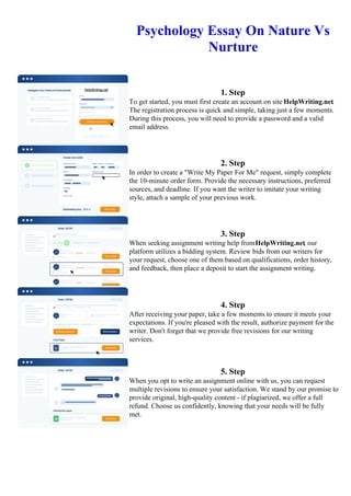 Psychology Essay On Nature Vs
Nurture
1. Step
To get started, you must first create an account on site HelpWriting.net.
The registration process is quick and simple, taking just a few moments.
During this process, you will need to provide a password and a valid
email address.
2. Step
In order to create a "Write My Paper For Me" request, simply complete
the 10-minute order form. Provide the necessary instructions, preferred
sources, and deadline. If you want the writer to imitate your writing
style, attach a sample of your previous work.
3. Step
When seeking assignment writing help fromHelpWriting.net, our
platform utilizes a bidding system. Review bids from our writers for
your request, choose one of them based on qualifications, order history,
and feedback, then place a deposit to start the assignment writing.
4. Step
After receiving your paper, take a few moments to ensure it meets your
expectations. If you're pleased with the result, authorize payment for the
writer. Don't forget that we provide free revisions for our writing
services.
5. Step
When you opt to write an assignment online with us, you can request
multiple revisions to ensure your satisfaction. We stand by our promise to
provide original, high-quality content - if plagiarized, we offer a full
refund. Choose us confidently, knowing that your needs will be fully
met.
Psychology Essay On Nature Vs Nurture Psychology Essay On Nature Vs Nurture
 