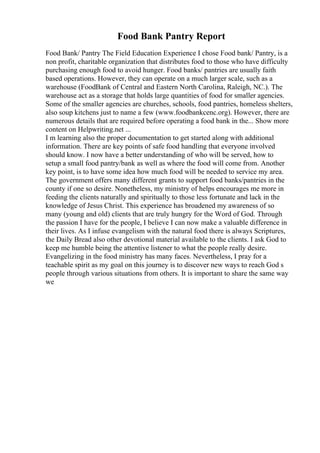 Food Bank Pantry Report
Food Bank/ Pantry The Field Education Experience I chose Food bank/ Pantry, is a
non profit, charitable organization that distributes food to those who have difficulty
purchasing enough food to avoid hunger. Food banks/ pantries are usually faith
based operations. However, they can operate on a much larger scale, such as a
warehouse (FoodBank of Central and Eastern North Carolina, Raleigh, NC.). The
warehouse act as a storage that holds large quantities of food for smaller agencies.
Some of the smaller agencies are churches, schools, food pantries, homeless shelters,
also soup kitchens just to name a few (www.foodbankcenc.org). However, there are
numerous details that are required before operating a food bank in the... Show more
content on Helpwriting.net ...
I m learning also the proper documentation to get started along with additional
information. There are key points of safe food handling that everyone involved
should know. I now have a better understanding of who will be served, how to
setup a small food pantry/bank as well as where the food will come from. Another
key point, is to have some idea how much food will be needed to service my area.
The government offers many different grants to support food banks/pantries in the
county if one so desire. Nonetheless, my ministry of helps encourages me more in
feeding the clients naturally and spiritually to those less fortunate and lack in the
knowledge of Jesus Christ. This experience has broadened my awareness of so
many (young and old) clients that are truly hungry for the Word of God. Through
the passion I have for the people, I believe I can now make a valuable difference in
their lives. As I infuse evangelism with the natural food there is always Scriptures,
the Daily Bread also other devotional material available to the clients. I ask God to
keep me humble being the attentive listener to what the people really desire.
Evangelizing in the food ministry has many faces. Nevertheless, I pray for a
teachable spirit as my goal on this journey is to discover new ways to reach God s
people through various situations from others. It is important to share the same way
we
 