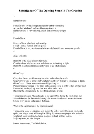 Significance Of The Opening Scene In The Crucible
1.
Rebecca Nurse
Francis Nurse s wife and upheld member of the community
Accused of witchcraft and would not confess to it
Rebecca Nurse is very sensible, smart, and extremely upright
2.
Francis Nurse
Rebecca Nurse s husband and wealthy.
Foe of Thomas Putnam and his spouse
Francis Nurse is very wealthy and also very influential, and somewhat greedy.
3.
Judge Danforth
Danforth is the judge at the witch trials.
Convinced that witches are real and that what he is doing is right.
Danforth is an honest man and only wants to do what is right.
4.
Giles Corey
Corey is a farmer but files many lawsuits, and tends to be senile
Giles Corey s wife is accused of witchcraft and Corey himself is sentenced to death.
Giles Corey ... Show more content on Helpwriting.net ...
Putnam takes advantage of the trials and accuses people in order to buy up their land
Putnam is a hard working man, but also a liar and a cheat.
Describe the setting(s) and the mood the setting(s) create:
The setting is Salem, Massachusetts in the year 1692, during the witch trials that
Salem is known for. Due to the history, the reader already feels a sort of tension
behind every action and piece of dialogue.
What is the significance of the opening scene?
The opening scene is important as it shows the sort of superstitions on witchcraft,
spells, and magic. Also with the girls falling ill, it makes the people who believe in
witchcraft seem like they had good evidence to back up their claims.
Major symbols, motifs, images:
Power, Accusations, The Witch Trials,
 