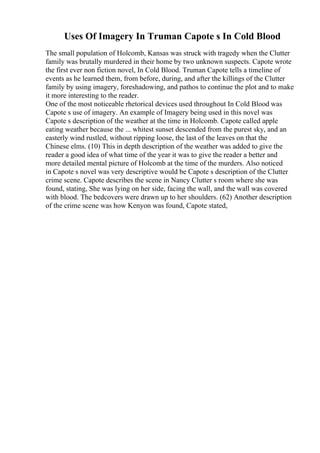 Uses Of Imagery In Truman Capote s In Cold Blood
The small population of Holcomb, Kansas was struck with tragedy when the Clutter
family was brutally murdered in their home by two unknown suspects. Capote wrote
the first ever non fiction novel, In Cold Blood. Truman Capote tells a timeline of
events as he learned them, from before, during, and after the killings of the Clutter
family by using imagery, foreshadowing, and pathos to continue the plot and to make
it more interesting to the reader.
One of the most noticeable rhetorical devices used throughout In Cold Blood was
Capote s use of imagery. An example of Imagery being used in this novel was
Capote s description of the weather at the time in Holcomb. Capote called apple
eating weather because the ... whitest sunset descended from the purest sky, and an
easterly wind rustled, without ripping loose, the last of the leaves on that the
Chinese elms. (10) This in depth description of the weather was added to give the
reader a good idea of what time of the year it was to give the reader a better and
more detailed mental picture of Holcomb at the time of the murders. Also noticed
in Capote s novel was very descriptive would be Capote s description of the Clutter
crime scene. Capote describes the scene in Nancy Clutter s room where she was
found, stating, She was lying on her side, facing the wall, and the wall was covered
with blood. The bedcovers were drawn up to her shoulders. (62) Another description
of the crime scene was how Kenyon was found, Capote stated,
 