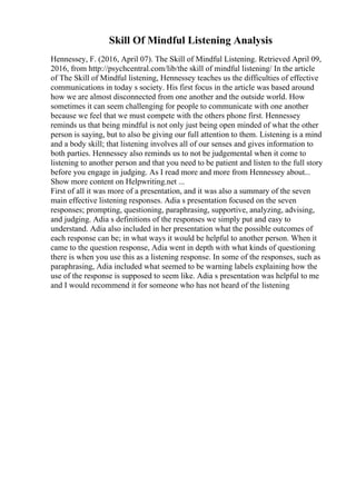 Skill Of Mindful Listening Analysis
Hennessey, F. (2016, April 07). The Skill of Mindful Listening. Retrieved April 09,
2016, from http://psychcentral.com/lib/the skill of mindful listening/ In the article
of The Skill of Mindful listening, Hennessey teaches us the difficulties of effective
communications in today s society. His first focus in the article was based around
how we are almost disconnected from one another and the outside world. How
sometimes it can seem challenging for people to communicate with one another
because we feel that we must compete with the others phone first. Hennessey
reminds us that being mindful is not only just being open minded of what the other
person is saying, but to also be giving our full attention to them. Listening is a mind
and a body skill; that listening involves all of our senses and gives information to
both parties. Hennessey also reminds us to not be judgemental when it come to
listening to another person and that you need to be patient and listen to the full story
before you engage in judging. As I read more and more from Hennessey about...
Show more content on Helpwriting.net ...
First of all it was more of a presentation, and it was also a summary of the seven
main effective listening responses. Adia s presentation focused on the seven
responses; prompting, questioning, paraphrasing, supportive, analyzing, advising,
and judging. Adia s definitions of the responses we simply put and easy to
understand. Adia also included in her presentation what the possible outcomes of
each response can be; in what ways it would be helpful to another person. When it
came to the question response, Adia went in depth with what kinds of questioning
there is when you use this as a listening response. In some of the responses, such as
paraphrasing, Adia included what seemed to be warning labels explaining how the
use of the response is supposed to seem like. Adia s presentation was helpful to me
and I would recommend it for someone who has not heard of the listening
 
