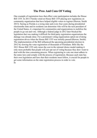 The Pros And Cons Of Voting
One example of registration laws that effect voter participation includes the House
Bill 1355. In 2011 Florida voted on House Bill 1355 placing new regulations on
community organization that have helped eligible voters to register (Herron, Smith
2013). Seeing as Florida is a swing state and every four years during presidential
electionsthe state and its residents can determine who will be the next president of
the United States, it s important for communities and organizations to mobilize the
people to go out and vote. Although a federal judge in 2012 later blocked the
legislation that was making it difficult for third party registration organizations the
damage was already done. For a prominent voting organization opted out of doing
registration drives when the House Bill 1355 was initially passed (Herron, Smith).
The implementation of the Bill influenced the upcoming presidential election in
2012 by slowing the voter registration of thousands of Floridians. Bills like the
2011 House Bill 1355 only raises the cost in the rational choice model making it
only more probable that people will just opt out of voting because they don t want to
deal with the time consuming process. When registering to vote one must adhere to
the states laws and comply with the process of registration. Because each state has
their own legislation and laws that their residents must follow, it crucial for people to
get some information on the state registration process in order to vote.
In
 