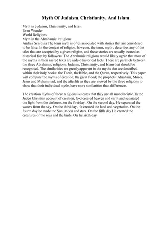Myth Of Judaism, Christianity, And Islam
Myth in Judaism, Christianity, and Islam.
Evan Wunder
World Religions
Myth in the Abrahamic Religions
Andrea Scardina The term myth is often associated with stories that are considered
to be false. In the context of religion, however, the term, myth , describes any of the
tales that are accepted by a given religion, and these stories are usually treated as
historical fact by followers. The Abrahamic religions would likely agree that most of
the myths in their sacred texts are indeed historical facts. There are parallels between
the three Abrahamic religions: Judaism, Christianity, and Islam that should be
recognised. The similarities are greatly apparent in the myths that are described
within their holy books: the Torah, the Bible, and the Quran, respectively. This paper
will compare the myths of creation; the great flood; the prophets: Abraham, Moses,
Jesus and Muhammad; and the afterlife as they are viewed by the three religions to
show that their individual myths have more similarities than differences.
The creation myths of these religions indicates that they are all monotheistic. In the
Judeo Christian account of creation, God created heaven and earth and separated
the light from the darkness, on the first day . On the second day, He separated the
waters from the sky. On the third day, He created the land and vegetation. On the
fourth day he made the Sun, Moon and stars. On the fifth day He created the
creatures of the seas and the birds. On the sixth day
 