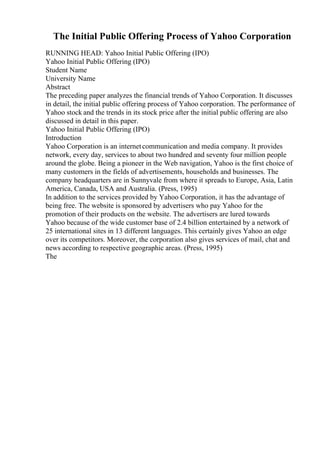 The Initial Public Offering Process of Yahoo Corporation
RUNNING HEAD: Yahoo Initial Public Offering (IPO)
Yahoo Initial Public Offering (IPO)
Student Name
University Name
Abstract
The preceding paper analyzes the financial trends of Yahoo Corporation. It discusses
in detail, the initial public offering process of Yahoo corporation. The performance of
Yahoo stock and the trends in its stock price after the initial public offering are also
discussed in detail in this paper.
Yahoo Initial Public Offering (IPO)
Introduction
Yahoo Corporation is an internetcommunication and media company. It provides
network, every day, services to about two hundred and seventy four million people
around the globe. Being a pioneer in the Web navigation, Yahoo is the first choice of
many customers in the fields of advertisements, households and businesses. The
company headquarters are in Sunnyvale from where it spreads to Europe, Asia, Latin
America, Canada, USA and Australia. (Press, 1995)
In addition to the services provided by Yahoo Corporation, it has the advantage of
being free. The website is sponsored by advertisers who pay Yahoo for the
promotion of their products on the website. The advertisers are lured towards
Yahoo because of the wide customer base of 2.4 billion entertained by a network of
25 international sites in 13 different languages. This certainly gives Yahoo an edge
over its competitors. Moreover, the corporation also gives services of mail, chat and
news according to respective geographic areas. (Press, 1995)
The
 